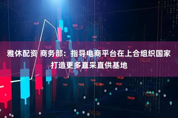 雅休配资 商务部：指导电商平台在上合组织国家打造更多直采直供基地