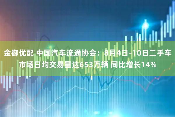 金御优配 中国汽车流通协会：8月4日-10日二手车市场日均交易量达653万辆 同比增长14%