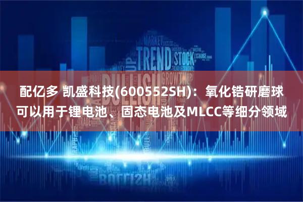 配亿多 凯盛科技(600552SH)：氧化锆研磨球可以用于锂电池、固态电池及MLCC等细分领域