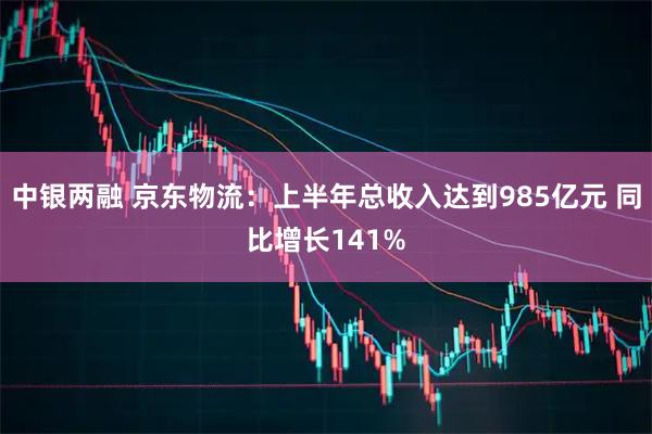 中银两融 京东物流：上半年总收入达到985亿元 同比增长141%