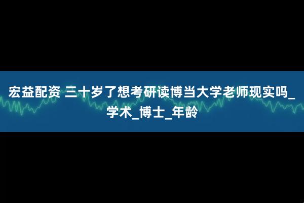 宏益配资 三十岁了想考研读博当大学老师现实吗_学术_博士_年龄