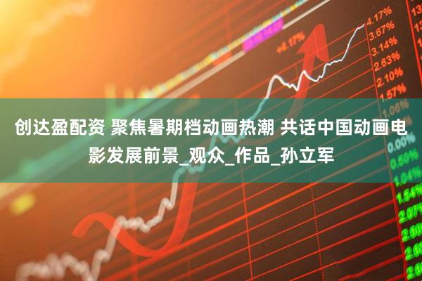 创达盈配资 聚焦暑期档动画热潮 共话中国动画电影发展前景_观众_作品_孙立军