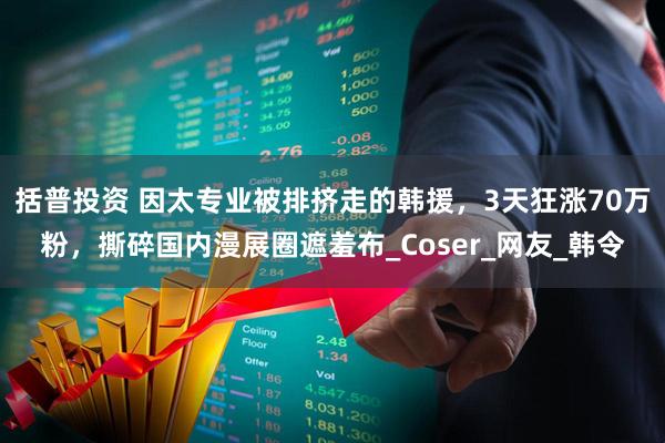 括普投资 因太专业被排挤走的韩援，3天狂涨70万粉，撕碎国内漫展圈遮羞布_Coser_网友_韩令