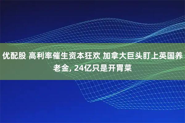 优配股 高利率催生资本狂欢 加拿大巨头盯上英国养老金, 24亿只是开胃菜