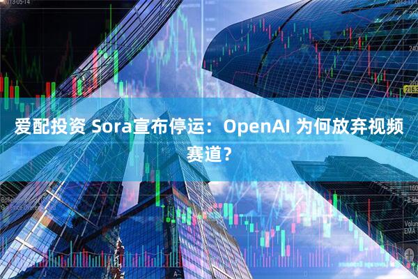 爱配投资 Sora宣布停运：OpenAI 为何放弃视频赛道？