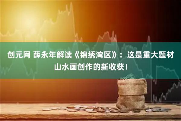 创元网 薛永年解读《锦绣湾区》：这是重大题材山水画创作的新收获！