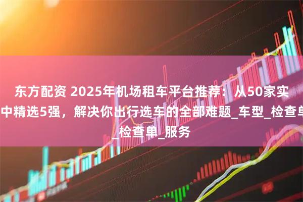 东方配资 2025年机场租车平台推荐:从50家实测平台中精选5强,解决你出行选车的全部难题_车型_检查单_服务