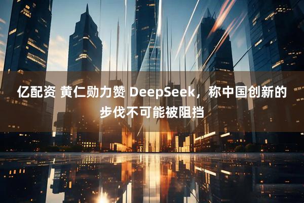 亿配资 黄仁勋力赞 DeepSeek，称中国创新的步伐不可能被阻挡