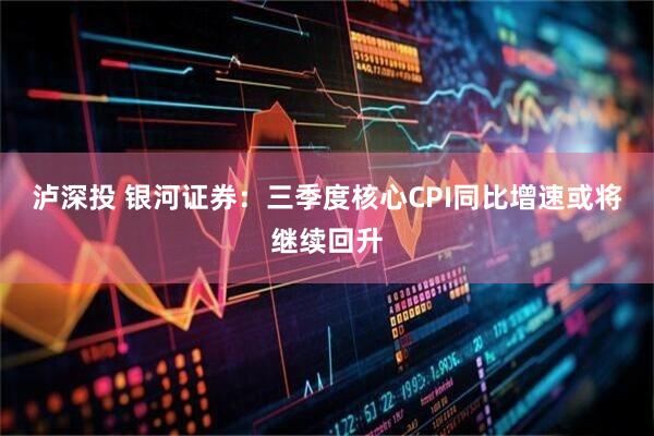 泸深投 银河证券：三季度核心CPI同比增速或将继续回升