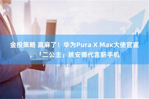 金投策略 赢麻了！华为Pura X Max大使官宣，「二公主」姚安娜代言新手机