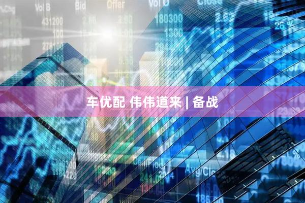 车优配 伟伟道来 | 备战