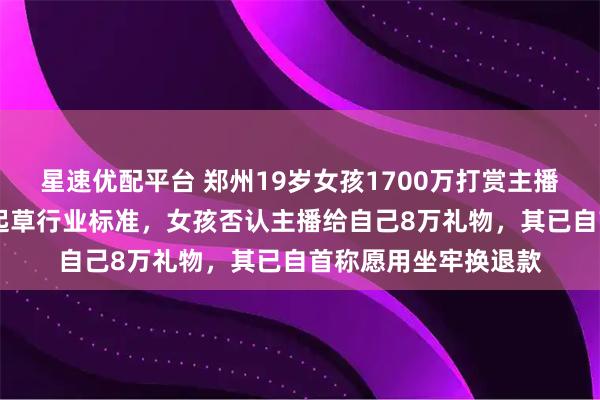 星速优配平台 郑州19岁女孩1700万打赏主播，涉事MCN曾参与起草行业标准，女孩否认主播给自己8万礼物，其已自首称愿用坐牢换退款