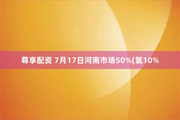 尊享配资 7月17日河南市场50%(氯10%