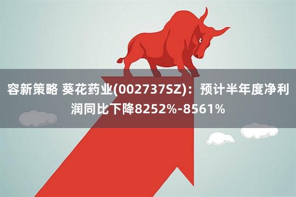 容新策略 葵花药业(002737SZ)：预计半年度净利润同比下降8252%-8561%
