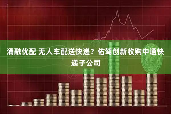 涌融优配 无人车配送快递？佑驾创新收购中通快递子公司