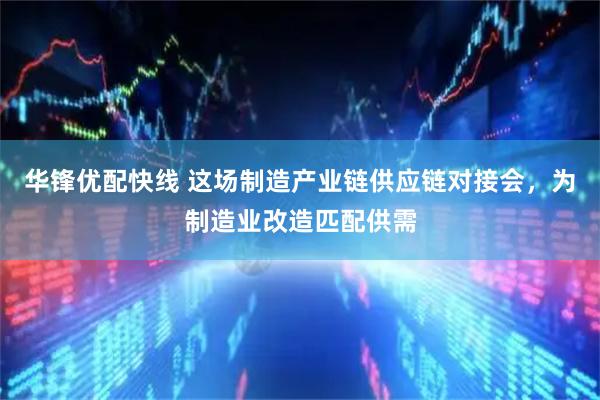 华锋优配快线 这场制造产业链供应链对接会，为制造业改造匹配供需