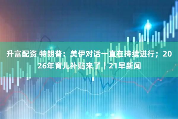 升富配资 特朗普：美伊对话一直在持续进行；2026年育儿补贴来了｜21早新闻
