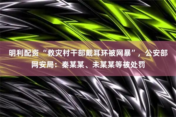 明利配资 “救灾村干部戴耳环被网暴”,公安部网安局:秦某某、未某某等被处罚