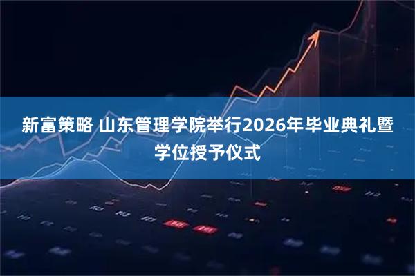 新富策略 山东管理学院举行2026年毕业典礼暨学位授予仪式