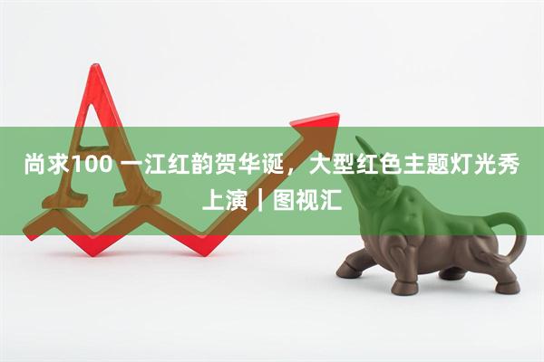 尚求100 一江红韵贺华诞，大型红色主题灯光秀上演｜图视汇