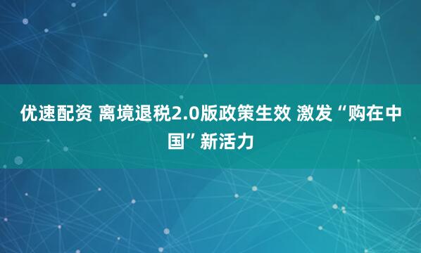 优速配资 离境退税2.0版政策生效 激发“购在中国”新活力