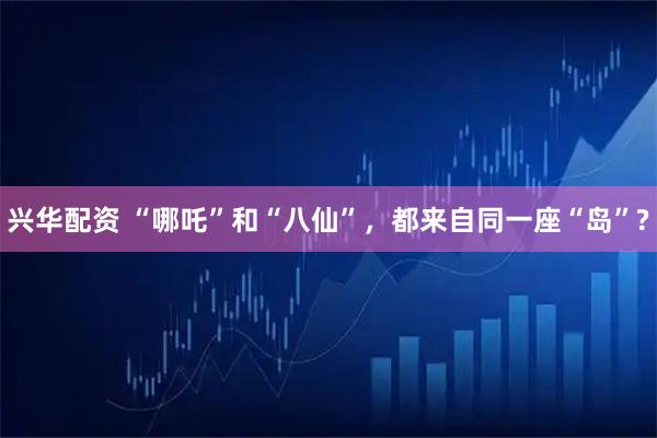 兴华配资 “哪吒”和“八仙”，都来自同一座“岛”?