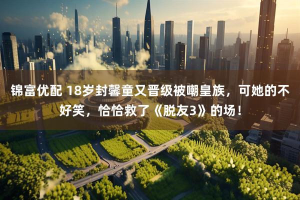 锦富优配 18岁封馨童又晋级被嘲皇族，可她的不好笑，恰恰救了《脱友3》的场！