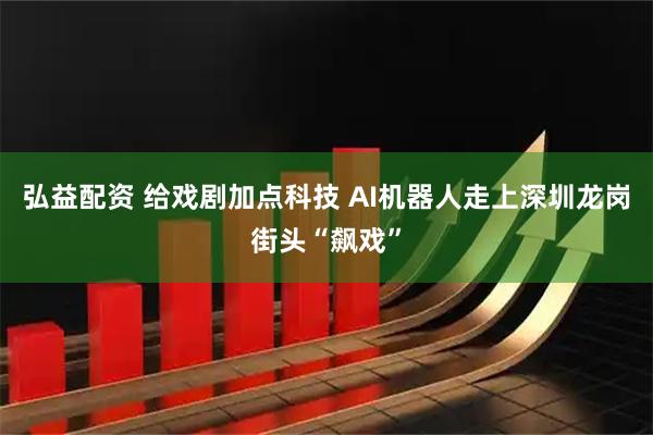 弘益配资 给戏剧加点科技 AI机器人走上深圳龙岗街头“飙戏”