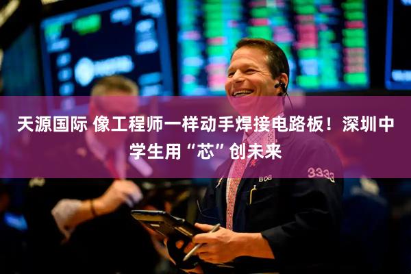 天源国际 像工程师一样动手焊接电路板！深圳中学生用“芯”创未来