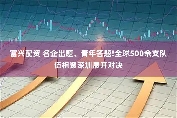 富兴配资 名企出题、青年答题!全球500余支队伍相聚深圳展开对决