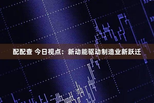 配配查 今日视点：新动能驱动制造业新跃迁