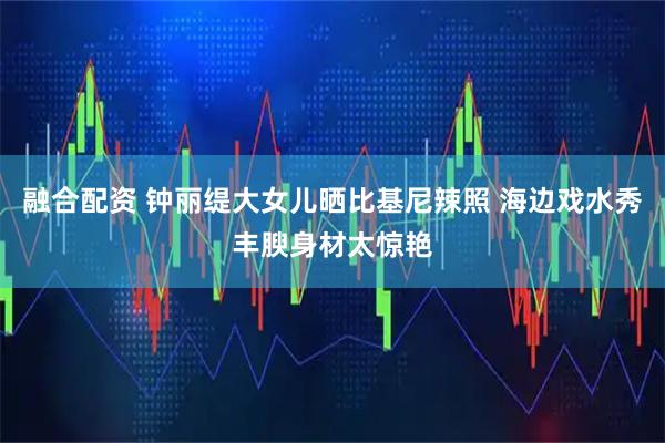 融合配资 钟丽缇大女儿晒比基尼辣照 海边戏水秀丰腴身材太惊艳