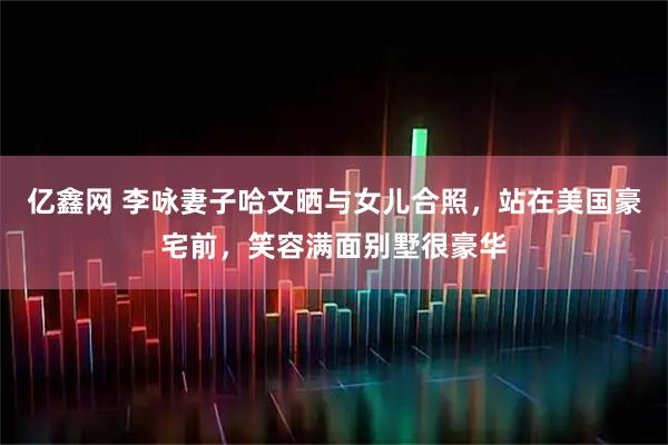 亿鑫网 李咏妻子哈文晒与女儿合照，站在美国豪宅前，笑容满面别墅很豪华