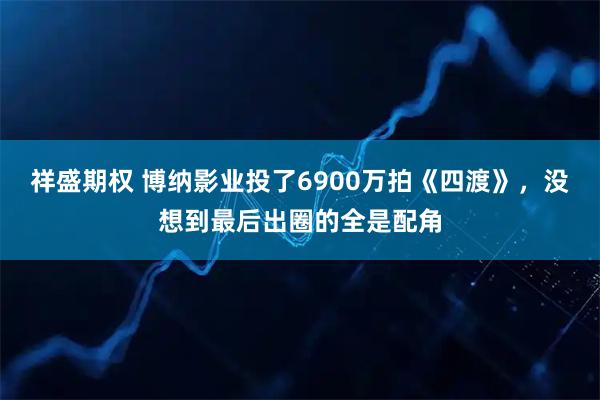 祥盛期权 博纳影业投了6900万拍《四渡》，没想到最后出圈的全是配角